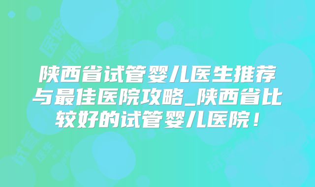 陕西省试管婴儿医生推荐与最佳医院攻略_陕西省比较好的试管婴儿医院！