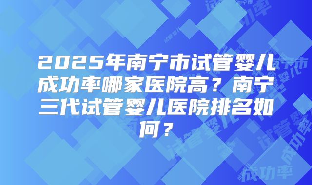 2025年南宁市试管婴儿成功率哪家医院高？南宁三代试管婴儿医院排名如何？
