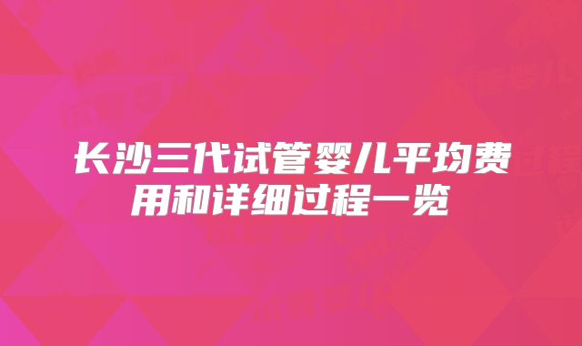 长沙三代试管婴儿平均费用和详细过程一览