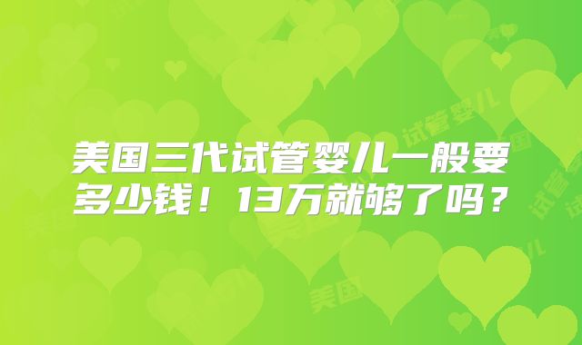 美国三代试管婴儿一般要多少钱！13万就够了吗？