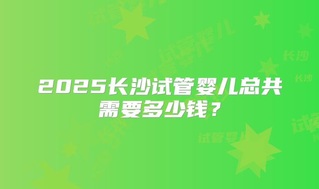 2025长沙试管婴儿总共需要多少钱？