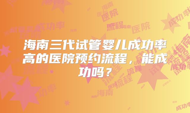 海南三代试管婴儿成功率高的医院预约流程,能成功吗?