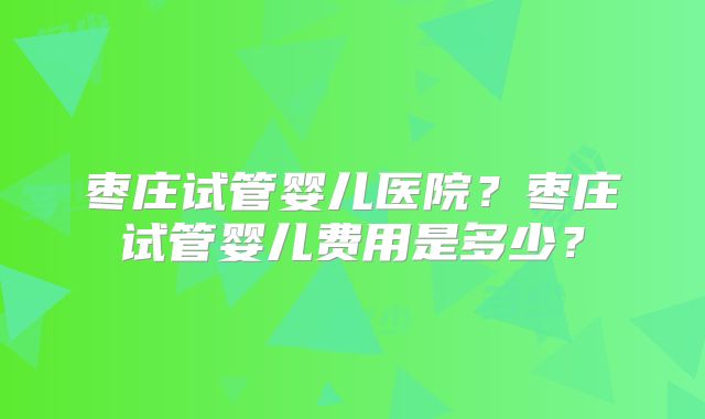 枣庄试管婴儿医院?枣庄试管婴儿费用是多少?