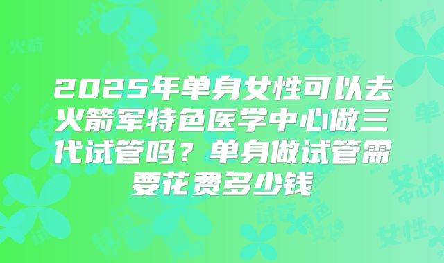 2025年单身女性可以去火箭军特色医学中心做三代试管吗？单身做试管需要花费多少钱