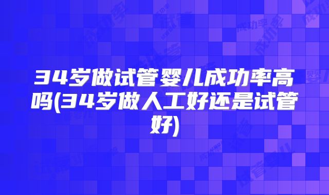 34岁做试管婴儿成功率高吗(34岁做人工好还是试管好)