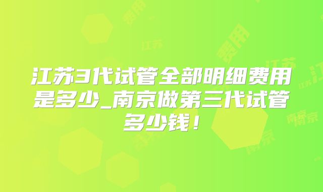 江苏3代试管全部明细费用是多少_南京做第三代试管多少钱！