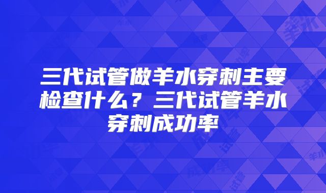 三代试管做羊水穿刺主要检查什么？三代试管羊水穿刺成功率