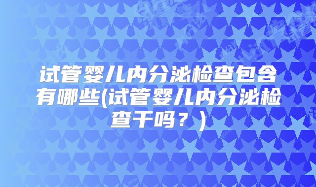试管婴儿内分泌检查包含有哪些(试管婴儿内分泌检查干吗？)