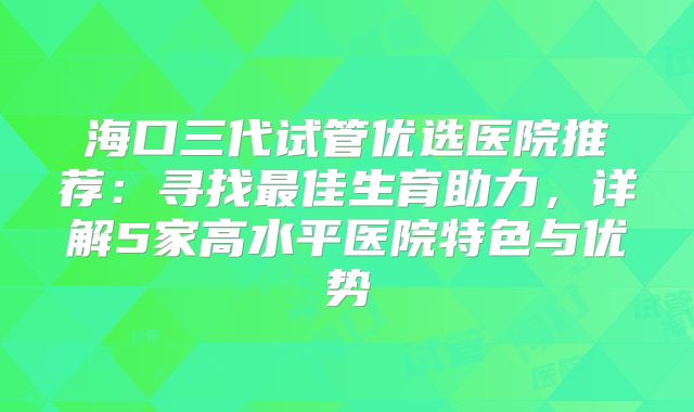 海口三代试管优选医院推荐：寻找最佳生育助力，详解5家高水平医院特色与优势