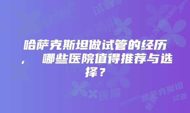 哈萨克斯坦做试管的经历， 哪些医院值得推荐与选择？