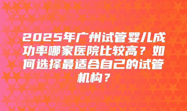 2025年广州试管婴儿成功率哪家医院比较高？如何选择最适合自己的试管机构？