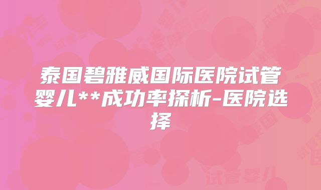 泰国碧雅威国际医院试管婴儿**成功率探析-医院选择