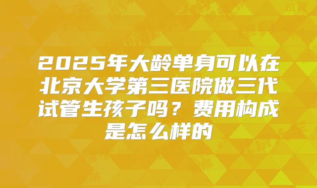 2025年大龄单身可以在北京大学第三医院做三代试管生孩子吗？费用构成是怎么样的