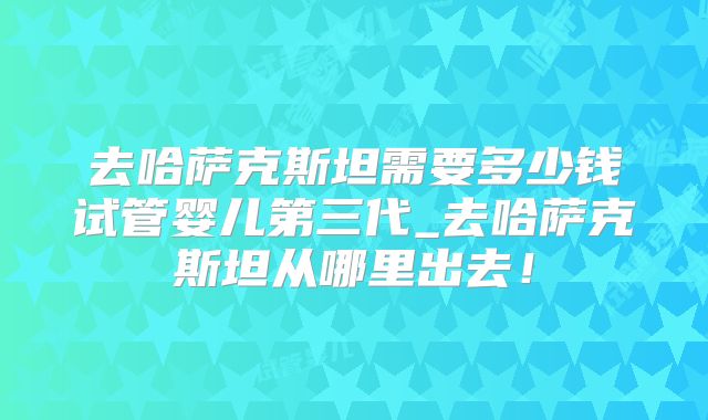 去哈萨克斯坦需要多少钱试管婴儿第三代_去哈萨克斯坦从哪里出去！