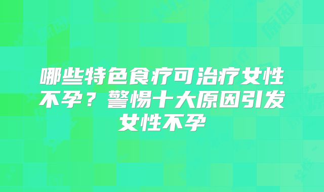 哪些特色食疗可治疗女性不孕?警惕十大原因引发女性不孕