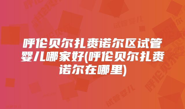 呼伦贝尔扎赉诺尔区试管婴儿哪家好(呼伦贝尔扎赉诺尔在哪里)