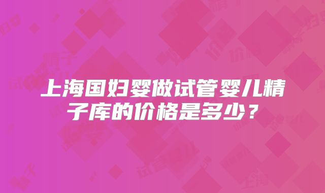 上海国妇婴做试管婴儿精子库的价格是多少?