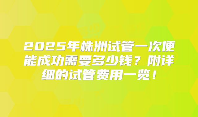 2025年株洲试管一次便能成功需要多少钱？附详细的试管费用一览！