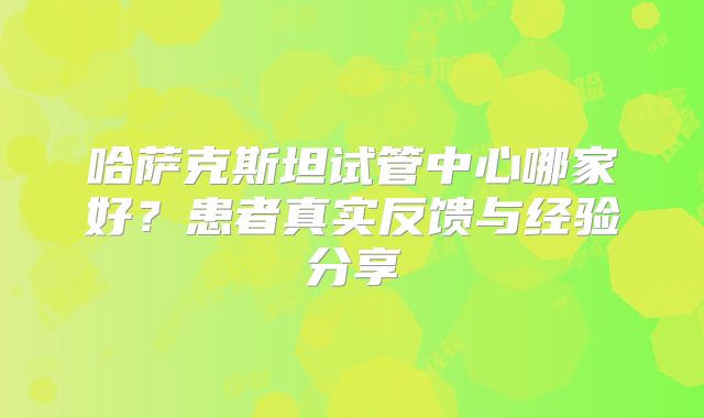 哈萨克斯坦试管中心哪家好？患者真实反馈与经验分享