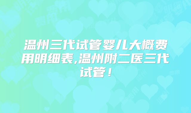 温州三代试管婴儿大概费用明细表,温州附二医三代试管！