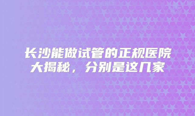 长沙能做试管的正规医院大揭秘，分别是这几家