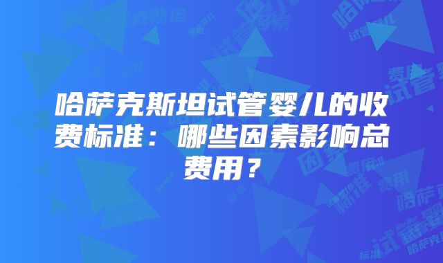 哈萨克斯坦试管婴儿的收费标准：哪些因素影响总费用？