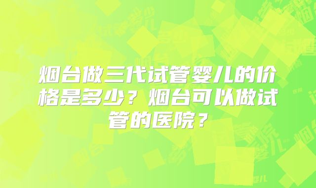 烟台做三代试管婴儿的价格是多少?烟台可以做试管的医院?