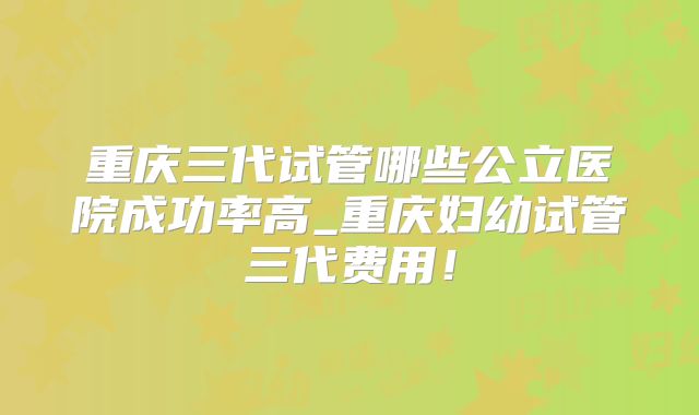重庆三代试管哪些公立医院成功率高_重庆妇幼试管三代费用!