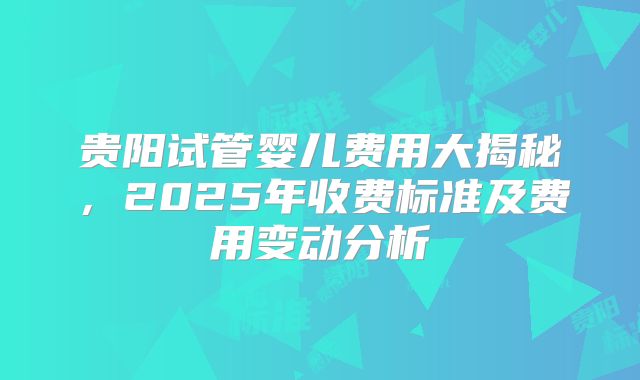 贵阳试管婴儿费用大揭秘，2025年收费标准及费用变动分析