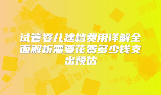 试管婴儿建档费用详解全面解析需要花费多少钱支出预估