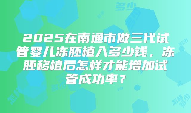 2025在南通市做三代试管婴儿冻胚植入多少钱，冻胚移植后怎样才能增加试管成功率？