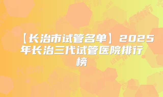 【长治市试管名单】2025年长治三代试管医院排行榜