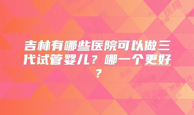 吉林有哪些医院可以做三代试管婴儿？哪一个更好？