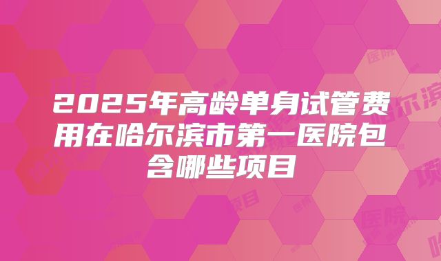 2025年高龄单身试管费用在哈尔滨市第一医院包含哪些项目