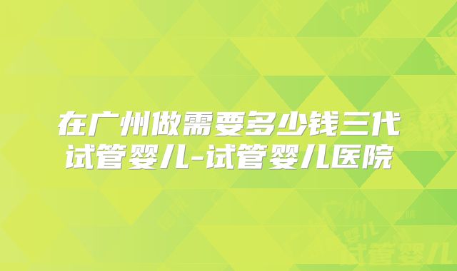 在广州做需要多少钱三代试管婴儿-试管婴儿医院
