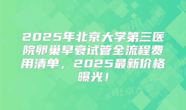 2025年北京大学第三医院卵巢早衰试管全流程费用清单,2025最新价格曝光!