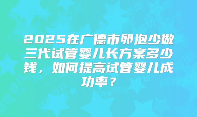 2025在广德市卵泡少做三代试管婴儿长方案多少钱，如何提高试管婴儿成功率？