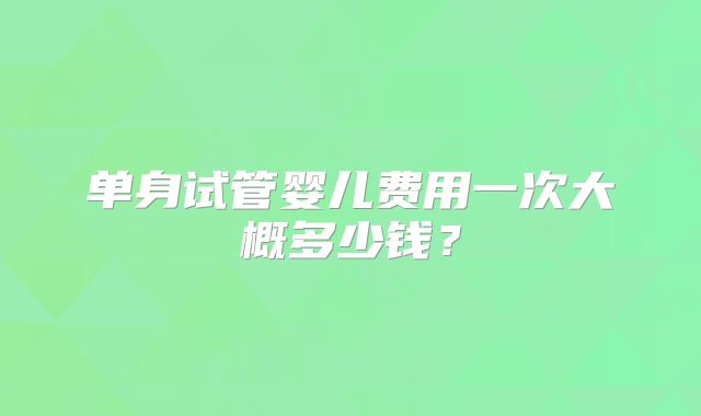单身试管婴儿费用一次大概多少钱?