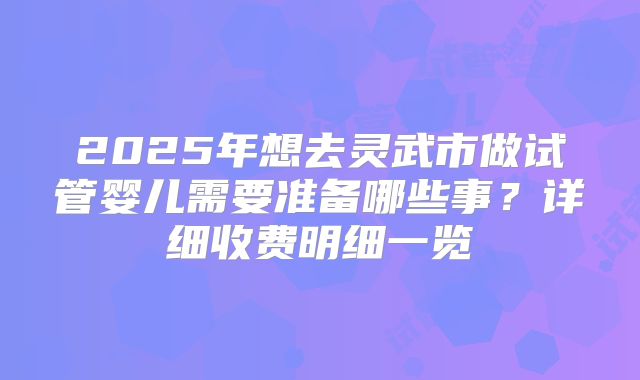 2025年想去灵武市做试管婴儿需要准备哪些事？详细收费明细一览