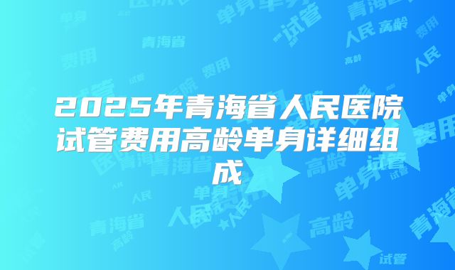2025年青海省人民医院试管费用高龄单身详细组成