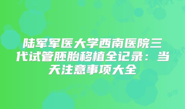陆军军医大学西南医院三代试管胚胎移植全记录：当天注意事项大全