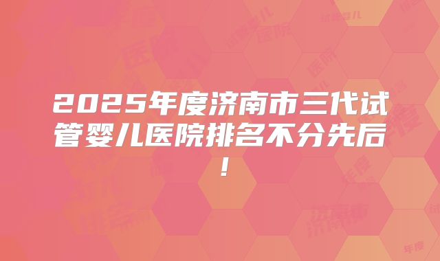 2025年度济南市三代试管婴儿医院排名不分先后！