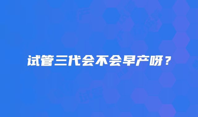 试管三代会不会早产呀？