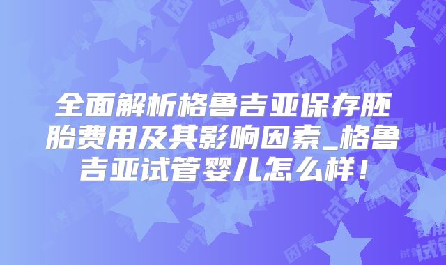 全面解析格鲁吉亚保存胚胎费用及其影响因素_格鲁吉亚试管婴儿怎么样！