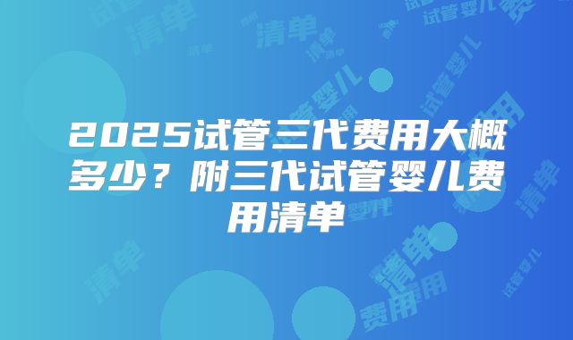 2025试管三代费用大概多少？附三代试管婴儿费用清单