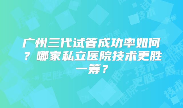 广州三代试管成功率如何？哪家私立医院技术更胜一筹？