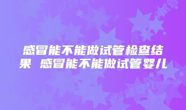 感冒能不能做试管检查结果 感冒能不能做试管婴儿