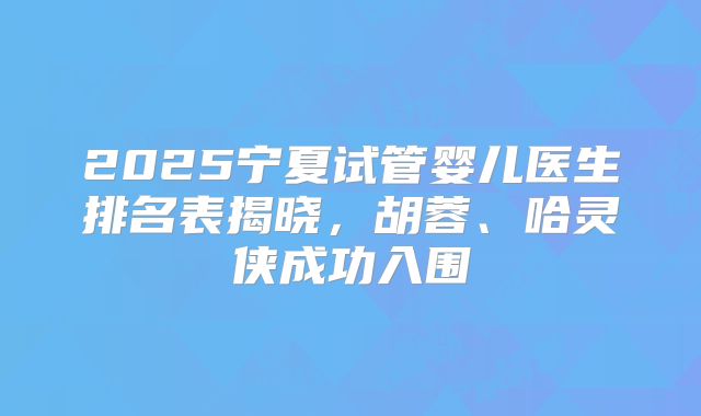 2025宁夏试管婴儿医生排名表揭晓，胡蓉、哈灵侠成功入围