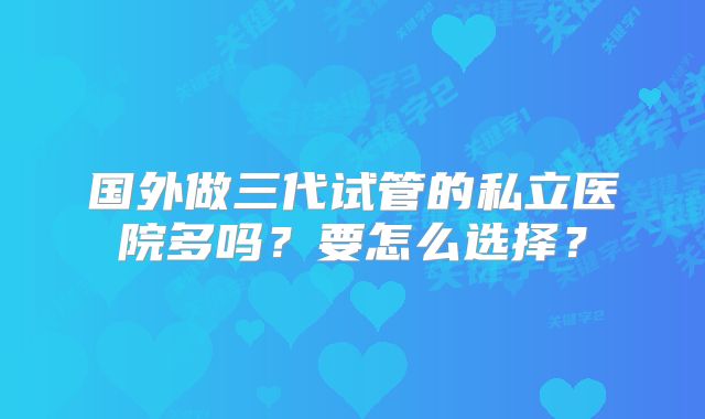 国外做三代试管的私立医院多吗？要怎么选择？