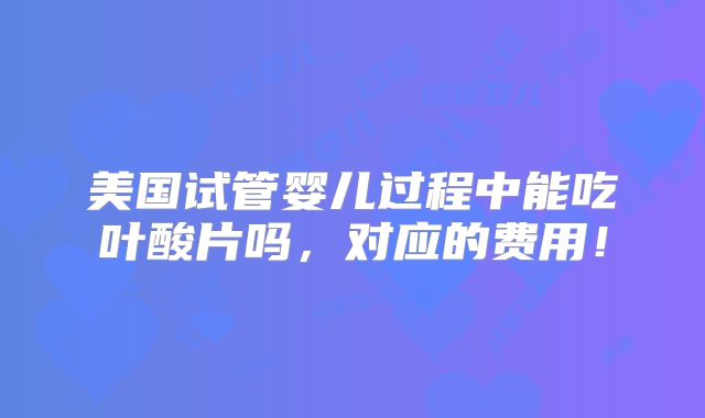 美国试管婴儿过程中能吃叶酸片吗，对应的费用！